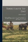 Terre Haute To-day: An Illustrated Story Of A Famous City Of Western Indiana: Its Fine Opportunities For More Big Business: What's What An - James Allen Reid