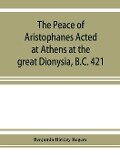 The Peace of Aristophanes. Acted at Athens at the great Dionysia, B.C. 421 - Benjamin Bickley Rogers