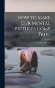 How to Make Our Mental Pictures Come True; - George Schubel