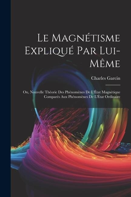 Le Magnétisme Expliqué Par Lui-Même; Ou, Nouvelle Théorie Des Phénomènes De L'État Magnétique Comparés Aux Phénomènes De L'État Ordinaire - Charles Garcin