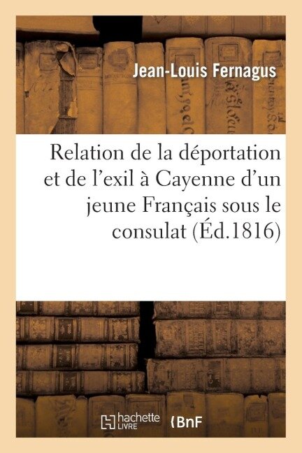 Relation de la Déportation Et de l'Exil À Cayenne d'Un Jeune Français Sous Le Consulat de Buonaparte: , En 1802 - Jean-Louis Fernagus