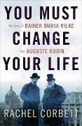 You Must Change Your Life: The Story of Rainer Maria Rilke and Auguste Rodin - Rachel Corbett