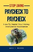 Stop Living Paycheck To Paycheck: How To Master Your Money And Live In Abundance - Alex T. George