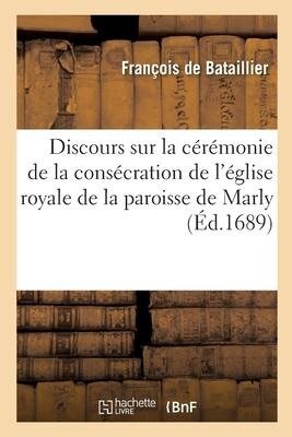 Discours Sur La Cérémonie de la Consécration de l'Église Royale de la Paroisse de Marly: Prononcé Le 1er Jour d'Avril 1689 - François de Bataillier