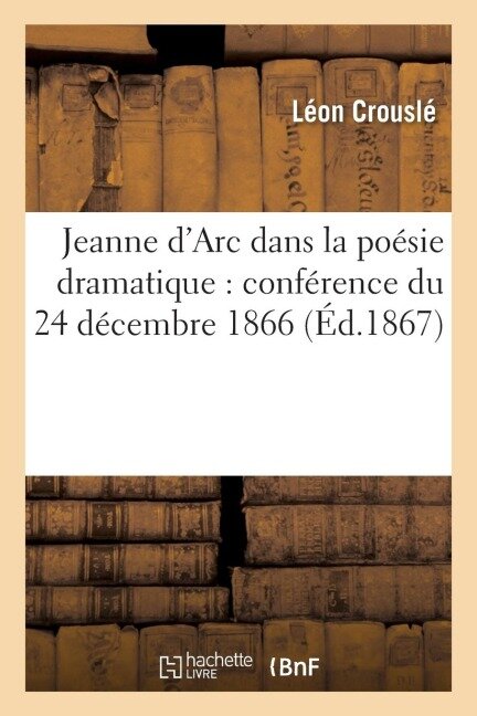 Jeanne d'Arc Dans La Poésie Dramatique: Conférence Du 24 Décembre 1866 - Léon Crouslé