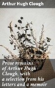Prose remains of Arthur Hugh Clough, with a selection from his letters and a memoir - Arthur Hugh Clough