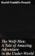 The Wolf-Men: A Tale of Amazing Adventure in the Under-World - David Franklin Powell