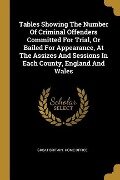 Tables Showing The Number Of Criminal Offenders Committed For Trial, Or Bailed For Appearance, At The Assizes And Sessions In Each County, England And - 