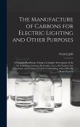 The Manufacture of Carbons for Electric Lighting and Other Purposes; a Practical Handbook, Giving a Complete Description of the Art of Making Carbons, Electrodes, [etc.], the Various Gas Generators and Furnaces Used in Carbonising; With a Plan for A... - Francis Jehl
