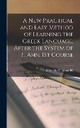 A New Practical and Easy Method of Learning the Greek Language, After the System of F. Ahn. 1St Course - Alexander H. Monteith