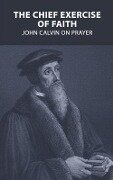 The Chief Exercise of Faith: John Calvin on Prayer - John Calvin