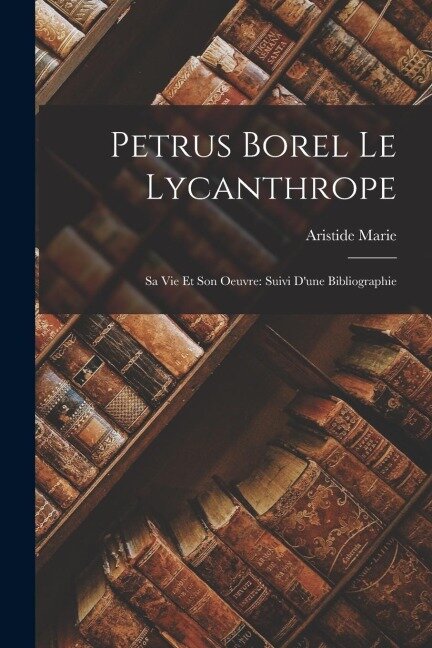 Petrus Borel Le Lycanthrope: Sa Vie Et Son Oeuvre: Suivi D'une Bibliographie - Aristide Marie