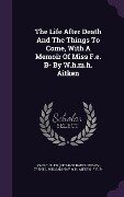 The Life After Death And The Things To Come, With A Memoir Of Miss F.e. B- By W.h.m.h. Aitken - 