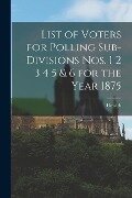 List of Voters for Polling Sub-divisions Nos. 1 2 3 4 5 & 6 for the Year 1875 [microform] - 