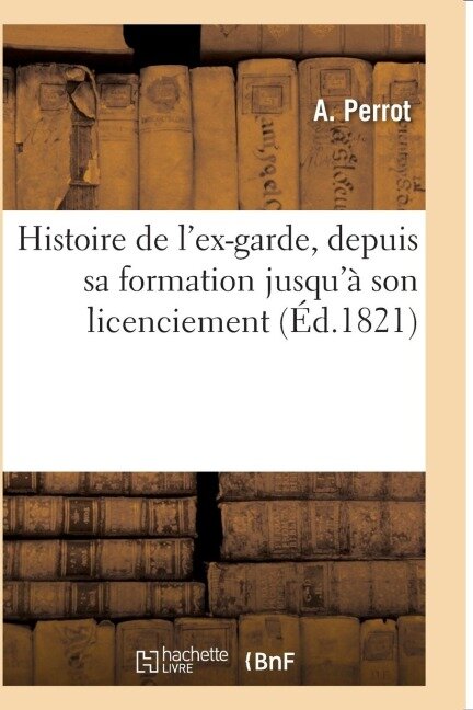 Histoire de l'Ex-Garde, Depuis Sa Formation Jusqu'à Son Licenciement: Faits Généraux Des Campagnes de 1805 À 1815, Organisation, Solde, Indemnités, Ra - Perrot