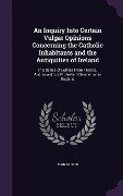 An Inquiry Into Certain Vulgar Opinions Concerning the Catholic Inhabitants and the Antiquities of Ireland - John Milner