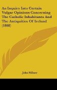 An Inquiry Into Certain Vulgar Opinions Concerning The Catholic Inhabitants And The Antiquities Of Ireland (1808) - John Milner