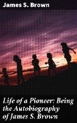 Life of a Pioneer: Being the Autobiography of James S. Brown - James S. Brown