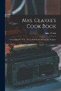 Mrs. Clarke's Cook Book: Containing Over One Thousand of the Best Up-to-date Recipes - Anne Clarke