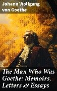 The Man Who Was Goethe: Memoirs, Letters & Essays - Johann Wolfgang von Goethe