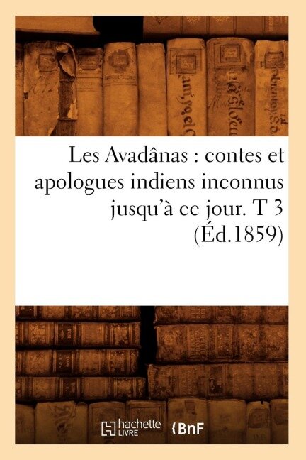 Les Avadânas: Contes Et Apologues Indiens Inconnus Jusqu'à CE Jour. T 3 (Éd.1859) - Sans Auteur