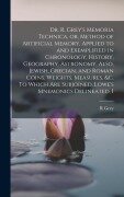 Cover-Bild zum Titel 'Dr. R. Grey's Memoria Technica, or, Method of Artificial Memory, Applied to and Exemplified in Chronology, History, Geography, Astronomy. Also, Jewish, Grecian, and Roman Coins, Weights, Measures, &c. To Which are Subjoined, Lowe's Mnemonics Delineated, I' von 'R. Grey'