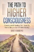 The Path to Higher Consciousness: Creating and Healing Our Lives by Awakening to Our Greater Reality - David Howard