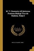 M. T. Ciceronis Ad Quintum Fratrem Dialogi Tres de Oratore, Tome I - Marcus Tullius Cicero